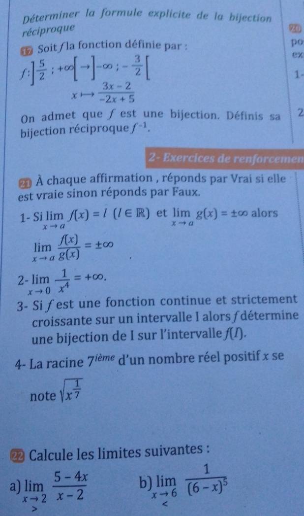 Déterminer la formule explicite de la bijection 
réciproque 
9 
1 Soit la fonction définie par : po
f ] 5/2 ;+∈fty [to ]-∈fty ;- 3/2 [
ex 
1-
xto  (3x-2)/-2x+5 
On admet que ∫ est une bijection. Définis sa 2 
bijection réciproque f^(-1). 
2- Exercices de renforcemen 
À À chaque affirmation , réponds par Vrai si elle 
est vraie sinon réponds par Faux. 
1- Si limlimits _xto af(x)=l(l∈ R) et limlimits _xto ag(x)=± ∈fty alors
limlimits _xto a f(x)/g(x) =± ∈fty
2-limlimits _xto 0 1/x^4 =+∈fty. 
3- Si fest une fonction continue et strictement 
croissante sur un intervalle I alors ƒdétermine 
une bijection de I sur l’intervalle f(I). 
4- La racine 7^(ieme)c l'un nombre réel positif x se 
note sqrt(x^(frac 1)7)
2 Calcule les limites suivantes : 
a limlimits _xto 2 (5-4x)/x-2  b) limlimits _xto 6frac 1(6-x)^5 <