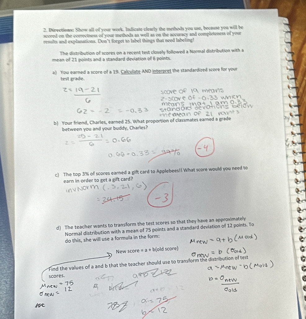 Directions: Show all of your work. Indicate clearly the methods you use, because you will be 
scored on the correctness of your methods as well as on the accuracy and completeness of your 
results and explanations. Don’t forget to label things that need labeling! 
The distribution of scores on a recent test closely followed a Normal distribution with a 
mean of 21 points and a standard deviation of 6 points. 
a) You earned a score of a 19. Calculate AND interpret the standardized score for your 
test grade. 
b) Your friend, Charles, earned 25. What proportion of classmates earned a grade 
between you and your buddy, Charles? 
c) The top 3% of scores earned a gift card to Applebees!! What score would you need to 
earn in order to get a gift card? 
d) The teacher wants to transform the test scores so that they have an approximately 
Normal distribution with a mean of 75 points and a standard deviation of 12 points. To 
do this, she will use a formula in the form: 
New score =a+b(oldscore)
Find the values of a and b that the teacher should use to transform the distribution of t 
scores.