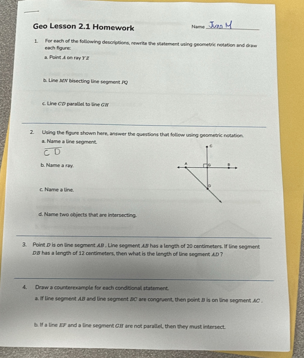 Geo Lesson 2.1 Homework 
Name 
_ 
1. For each of the following descriptions, rewrite the statement using geometric notation and draw 
each figure: 
a. Point A on ray Y Z
b. Line MN bisecting line segment PQ
c. Line CD parallel to line GH
_ 
2. Using the figure shown here, answer the questions that follow using geometric notation. 
a. Name a line segment. 
b. Name a ray. 
c. Name a line. 
d. Name two objects that are intersecting. 
_ 
3. Point D is on line segment AB , Line segment AB has a length of 20 centimeters. If line segment
DB has a length of 12 centimeters, then what is the length of line segment AD ? 
_ 
4. Draw a counterexample for each conditional statement. 
a. If line segment AB and line segment BC are congruent, then point B is on line segment AC. 
b. If a line EF and a line segment GH are not parallel, then they must intersect.