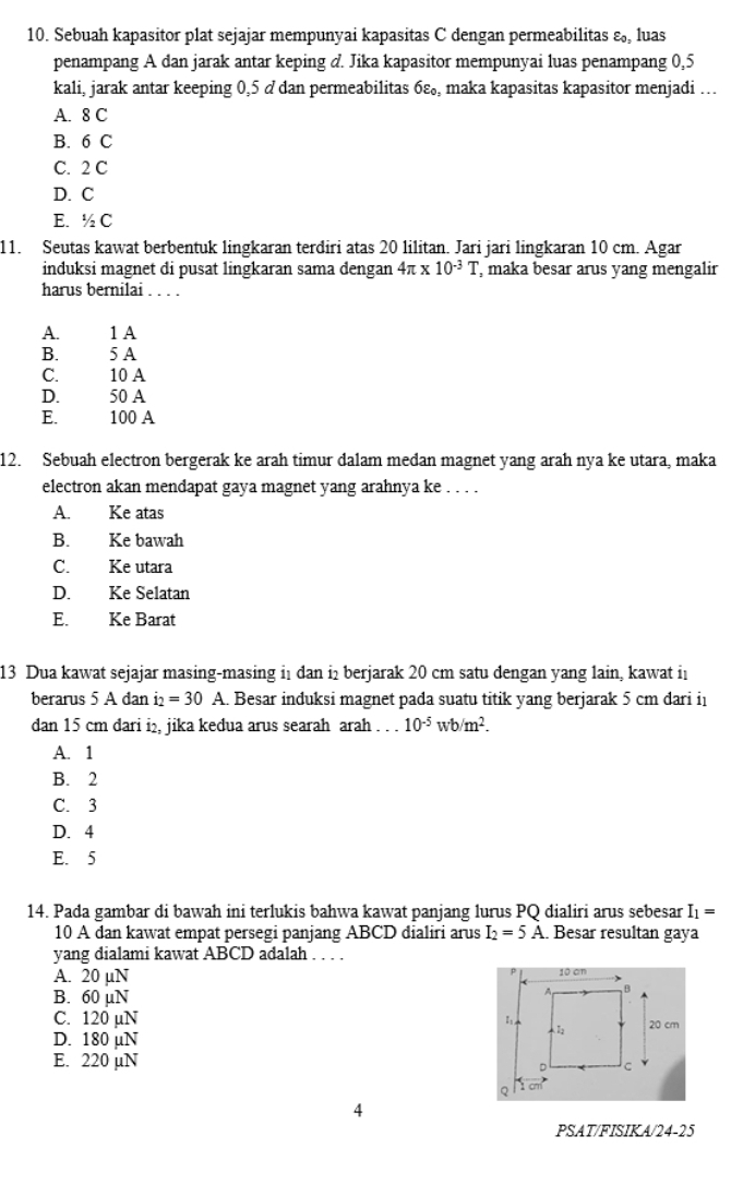 Sebuah kapasitor plat sejajar mempunyai kapasitas C dengan permeabilitas ε, luas
penampang A dan jarak antar keping d. Jika kapasitor mempunyai luas penampang 0,5
kali, jarak antar keeping 0,5 d dan permeabilitas 6varepsilon _0, , maka kapasitas kapasitor menjadi .
A. 8 C
B. 6 C
C. 2 C
D. C
E. ^1/_2C
11. Seutas kawat berbentuk lingkaran terdiri atas 20 lilitan. Jari jari lingkaran 10 cm. Agar
induksi magnet di pusat lingkaran sama dengan 4π * 10^(-3)T , maka besar arus yang mengalir
harus bernilai . . . .
A. 1 A
B. 5 A
C. 10 A
D. 50 A
E. 100 A
12. Sebuah electron bergerak ke arah timur dalam medan magnet yang arah nya ke utara, maka
electron akan mendapat gaya magnet yang arahnya ke . . . .
A. Ke atas
B. Ke bawah
C. Ke utara
D. Ke Selatan
E. Ke Barat
13 Dua kawat sejajar masing-masing i1 dan i₂ berjarak 20 cm satu dengan yang lain, kawat in
berarus 5 A dan i =30 A. Besar induksi magnet pada suatu titik yang berjarak 5 cm dari i
dan 15 cm dari i₂, jika kedua arus searah arah . . . 10^(-5)wb/m^2.
A. 1
B. 2
C. 3
D. 4
E. 5
14. Pada gambar di bawah ini terlukis bahwa kawat panjang lurus PQ dialiri arus sebesar I_1=
10 A dan kawat empat persegi panjang ABCD dialiri arus I_2=5A. Besar resultan gaya
yang dialami kawat ABCD adalah . . . .
A. 20 µN
B. 60 µN
C. 120 µN 
D. 180 µN
E. 220 µN
C
PSAT/FISIKA/24-25