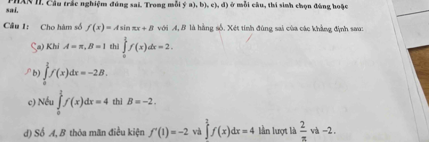 PHAN II. Câu trắc nghiệm đúng sai. Trong mỗi ý a), b), c), d) ở mỗi câu, thí sinh chọn đúng hoặc 
sai. 
Câu 1: Cho hàm số f(x)=Asin π x+B với A, B là hằng số. Xét tính đúng sai của các khẳng định sau: 
a) Khi A=π , B=1 thì ∈tlimits _0^(2f(x)dx=2. 
b) ∈tlimits _0^2f(x)dx=-2B. 
c) Nếu ∈tlimits _0^2f(x)dx=4 thì B=-2. 
d) Số A, B thỏa mãn điều kiện f'(1)=-2 và ∈tlimits _2^2f(x)dx=4 lần lượt là frac 2)π va-2.