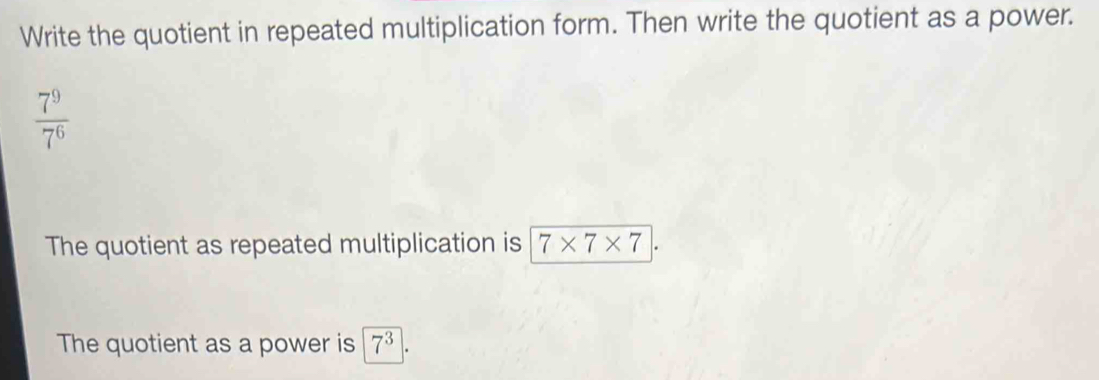 Write the quotient in repeated multiplication form. Then write the quotient as a power.
 7^9/7^6 
The quotient as repeated multiplication is 7* 7* 7
The quotient as a power is 7^3