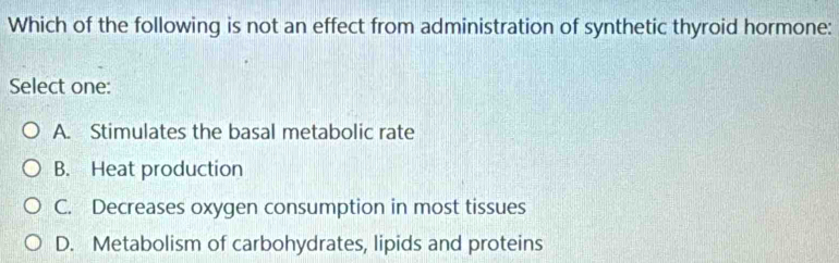 Which of the following is not an effect from administration of synthetic thyroid hormone:
Select one:
A. Stimulates the basal metabolic rate
B. Heat production
C. Decreases oxygen consumption in most tissues
D. Metabolism of carbohydrates, lipids and proteins