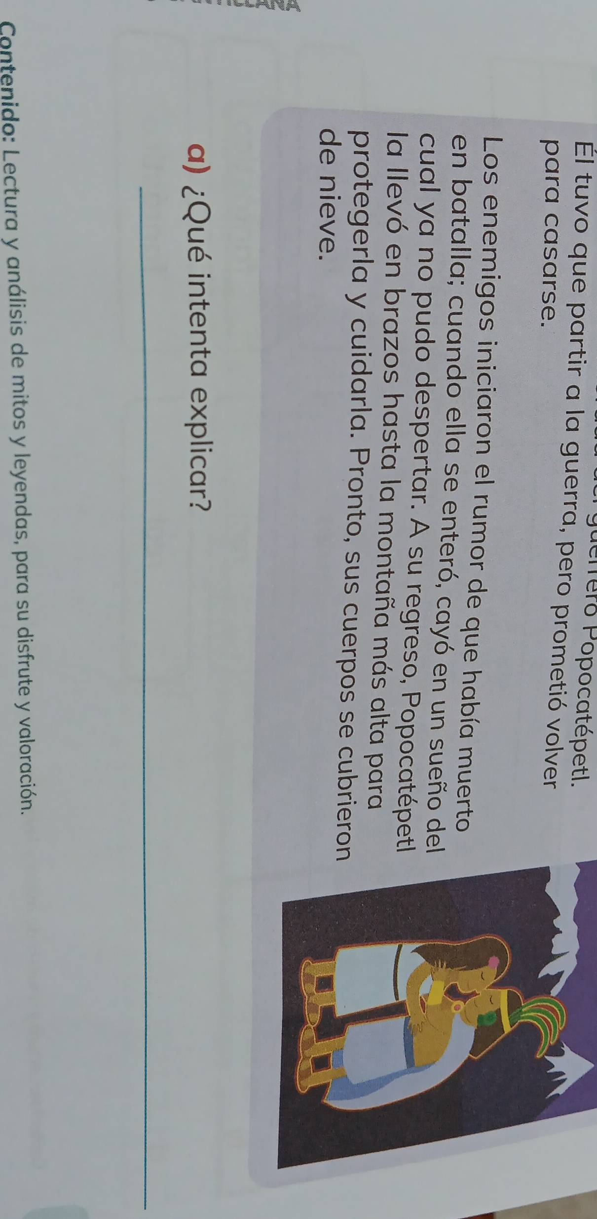 guerrero Popocatépetl. 
Él tuvo que partir a la guerra, pero prometió volver 
para casarse. 
Los enemigos iniciaron el rumor de que había muerto 
en batalla; cuando ella se enteró, cayó en un sueño del 
cual ya no pudo despertar. A su regreso, Popocatépetl 
la llevó en brazos hasta la montaña más alta para 
protegerla y cuidarla. Pronto, sus cuerpos se cubrieron 
de nieve. 
a) ¿Qué intenta explicar? 
_ 
Contenido: Lectura y análisis de mitos y leyendas, para su disfrute y valoración.
