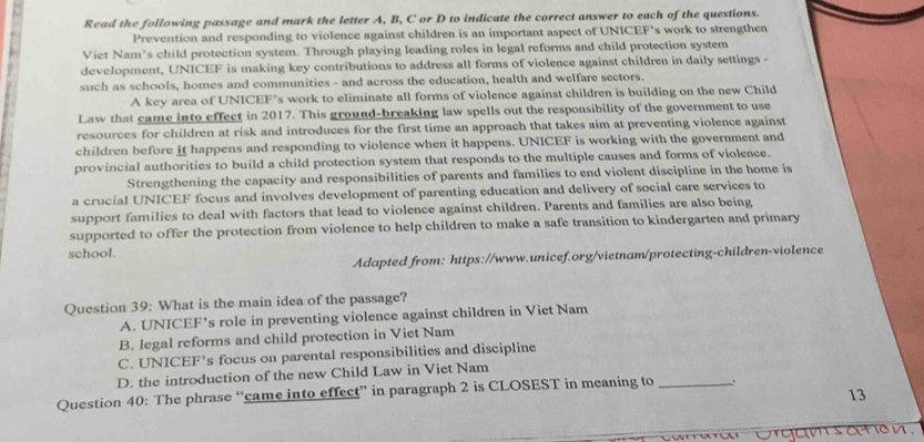 Read the following passage and mark the letter A, B, C or D to indicate the correct answer to each of the questions.
Prevention and responding to violence against children is an important aspect of UNICEF’s work to strengthen
Viet Nam’s child protection system. Through playing leading roles in legal reforms and child protection system
development, UNICEF is making key contributions to address all forms of violence against children in daily settings -
such as schools, homes and communities - and across the education, health and welfare sectors.
A key area of UNICEF’s work to eliminate all forms of violence against children is building on the new Child
Law that came into effect in 2017. This ground-breaking law spells out the responsibility of the government to use
resources for children at risk and introduces for the first time an approach that takes aim at preventing violence against
children before it happens and responding to violence when it happens. UNICEF is working with the government and
provincial authorities to build a child protection system that responds to the multiple causes and forms of violence.
Strengthening the capacity and responsibilities of parents and families to end violent discipline in the home is
a crucial UNICEF focus and involves development of parenting education and delivery of social care services to
support families to deal with factors that lead to violence against children. Parents and families are also being
supported to offer the protection from violence to help children to make a safe transition to kindergarten and primary
school.
Adapted from: https://www.unicef.org/vietnam/protecting-children-violence
Question 39: What is the main idea of the passage?
A. UNICEF’s role in preventing violence against children in Viet Nam
B. legal reforms and child protection in Viet Nam
C. UNICEF’s focus on parental responsibilities and discipline
D. the introduction of the new Child Law in Viet Nam
Question 40: The phrase “came into effect” in paragraph 2 is CLOSEST in meaning to_
13
orgam sation .