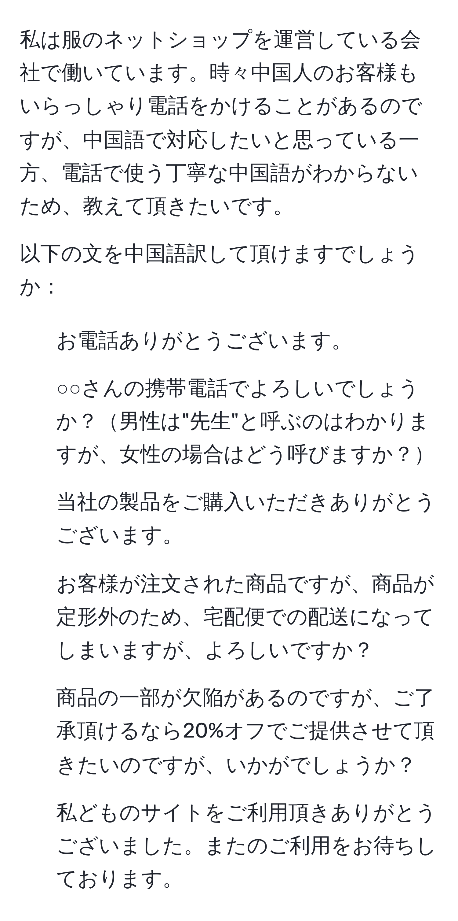 私は服のネットショップを運営している会社で働いています。時々中国人のお客様もいらっしゃり電話をかけることがあるのですが、中国語で対応したいと思っている一方、電話で使う丁寧な中国語がわからないため、教えて頂きたいです。

以下の文を中国語訳して頂けますでしょうか：
1. お電話ありがとうございます。
2. ○○さんの携帯電話でよろしいでしょうか？男性は"先生"と呼ぶのはわかりますが、女性の場合はどう呼びますか？
3. 当社の製品をご購入いただきありがとうございます。
4. お客様が注文された商品ですが、商品が定形外のため、宅配便での配送になってしまいますが、よろしいですか？
5. 商品の一部が欠陥があるのですが、ご了承頂けるなら20%オフでご提供させて頂きたいのですが、いかがでしょうか？
6. 私どものサイトをご利用頂きありがとうございました。またのご利用をお待ちしております。