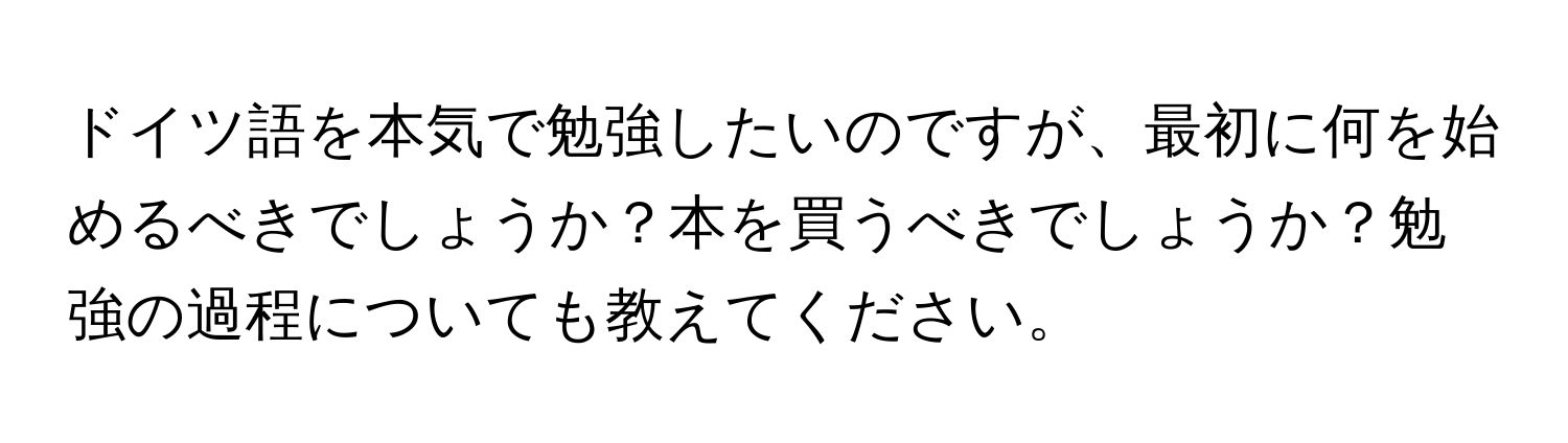 ドイツ語を本気で勉強したいのですが、最初に何を始めるべきでしょうか？本を買うべきでしょうか？勉強の過程についても教えてください。