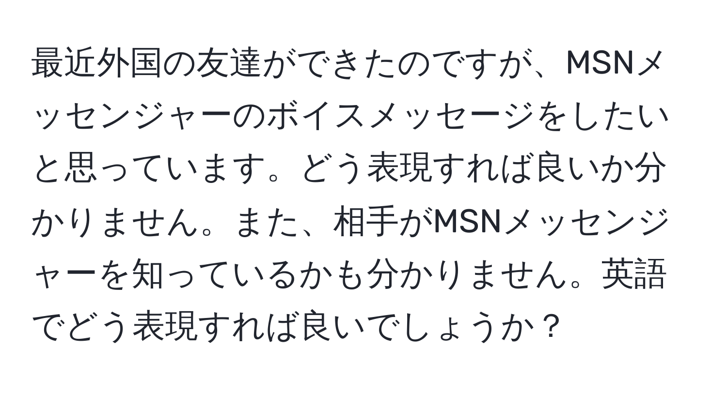 最近外国の友達ができたのですが、MSNメッセンジャーのボイスメッセージをしたいと思っています。どう表現すれば良いか分かりません。また、相手がMSNメッセンジャーを知っているかも分かりません。英語でどう表現すれば良いでしょうか？