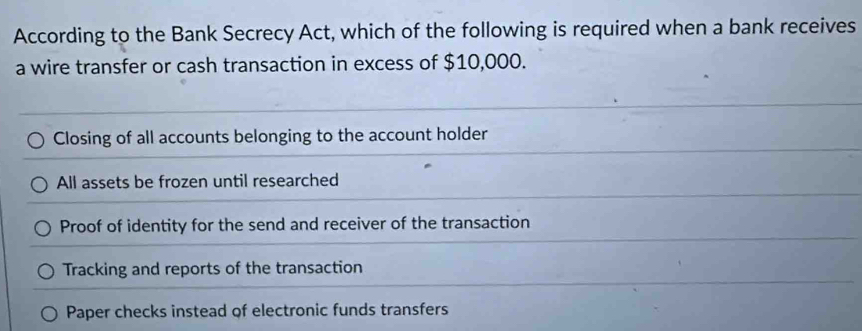 According to the Bank Secrecy Act, which of the following is required when a bank receives
a wire transfer or cash transaction in excess of $10,000.
Closing of all accounts belonging to the account holder
All assets be frozen until researched
Proof of identity for the send and receiver of the transaction
Tracking and reports of the transaction
Paper checks instead of electronic funds transfers