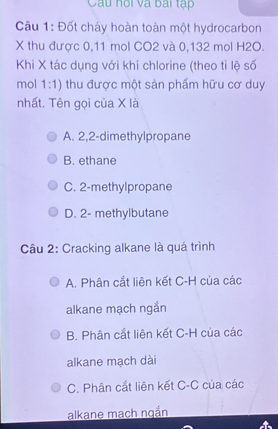 Câu hồi và bai tạp
Câu 1: Đốt cháy hoàn toàn một hydrocarbon
X thu được 0, 11 mol CO2 và 0,132 mol H2O.
Khi X tác dụng với khí chlorine (theo tỉ lệ số
mol 1:1) thu được một sản phẩm hữu cơ duy
nhất. Tên gọi của X là
A. 2, 2 -dimethylpropane
B. ethane
C. 2 -methylpropane
D. 2 - methylbutane
Câu 2: Cracking alkane là quá trình
A. Phân cắt liên kết C-H của các
alkane mạch ngắn
B. Phân cắt liên kết C-H của các
alkane mạch dài
C. Phân cắt liên kết C-C của các
alkane mach ngắn