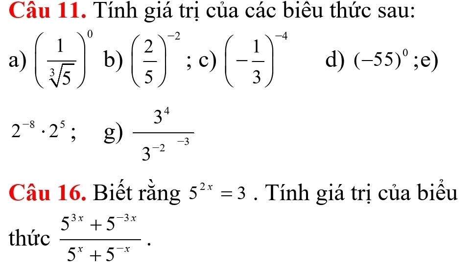 Tính giá trị của các biêu thức sau: 
a) ( 1/sqrt[3](5) )^0 b) ( 2/5 )^-2;c)(- 1/3 )^-4 d) (-55)^0;e)
2^(-8)· 2^5; g) frac 3^43^(-2^-3)
Câu 16. Biết rằng 5^(2x)=3. Tính giá trị của biểu 
thức  (5^(3x)+5^(-3x))/5^x+5^(-x) .