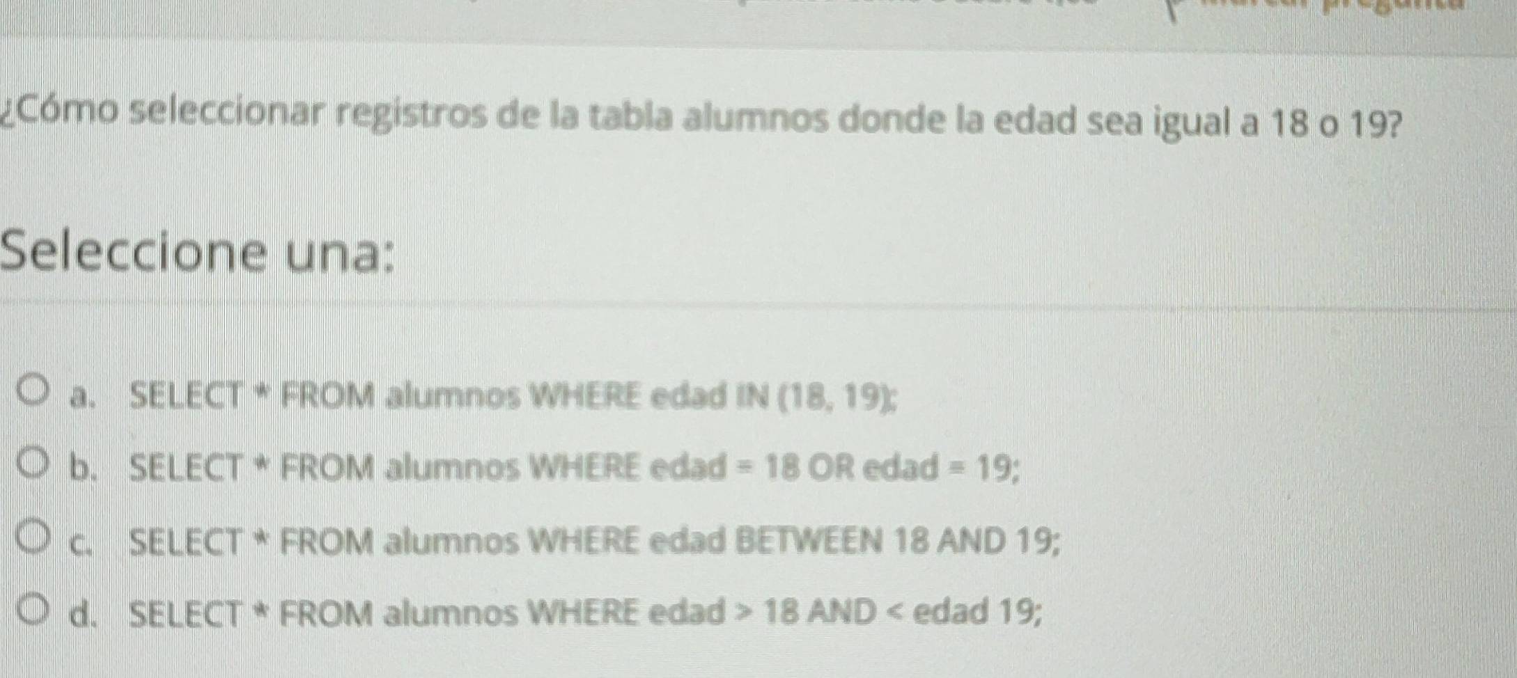 ¿Cómo seleccionar registros de la tabla alumnos donde la edad sea igual a 18 o 19?
Seleccione una:
a. SELECT * FROM alumnos WHERE edad IN(18,19) :
b. SELECT * FROM alumnos WHERE edad =18OR edad =19
c. SELECT * FROM alumnos WHERE edad BETWEEN 18 AND 19;
d. SELECT * FROM alumnos WHERE edad 18AND edad 19;