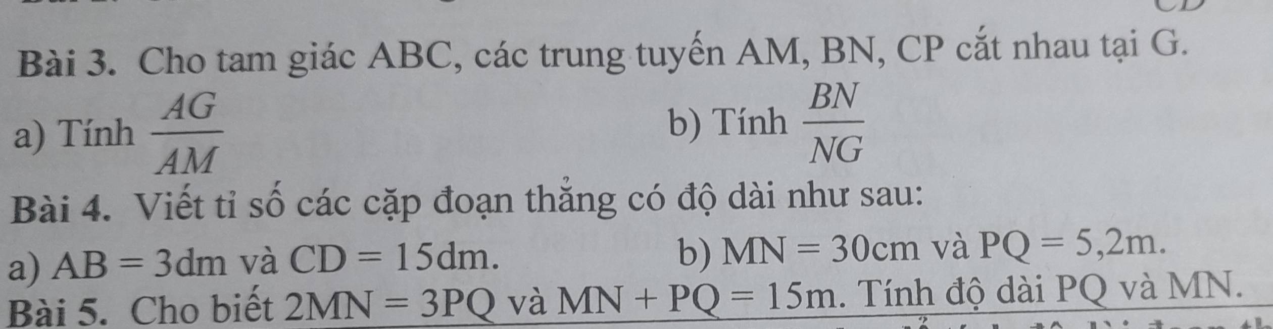 Cho tam giác ABC, các trung tuyến AM, BN, CP cắt nhau tại G. 
a) Tính  AG/AM  b) Tính  BN/NG 
Bài 4. Viết tỉ số các cặp đoạn thắng có độ dài như sau: 
a) AB=3dm và CD=15dm. 
b) MN=30cm và PQ=5,2m. 
Bài 5. Cho biết 2MN=3PQ và MN+PQ=15m. Tính độ dài PQ và MN.