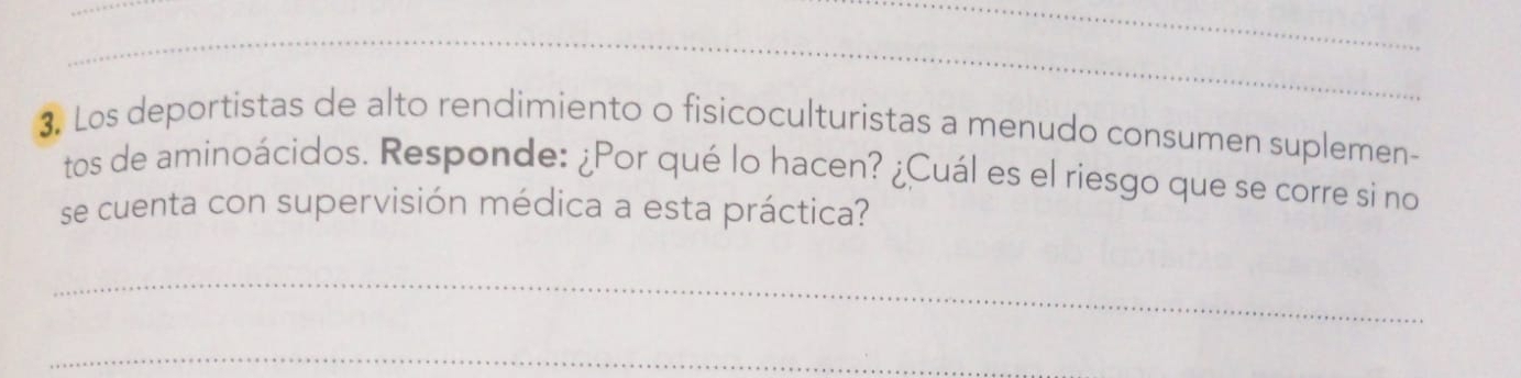 Los deportistas de alto rendimiento o fisicoculturistas a menudo consumen suplemen- 
tos de aminoácidos. Responde: ¿Por qué lo hacen? ¿Cuál es el riesgo que se corre si no 
se cuenta con supervisión médica a esta práctica? 
_ 
_