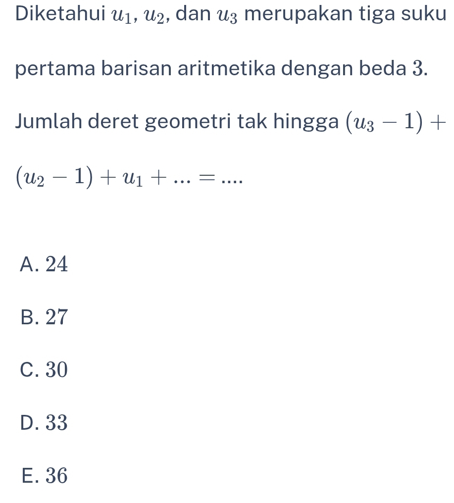 Diketahui u_1, u_2 , dan u_3 merupakan tiga suku
pertama barisan aritmetika dengan beda 3.
Jumlah deret geometri tak hingga (u_3-1)+
(u_2-1)+u_1+...=...
A. 24
B. 27
C. 30
D. 33
E. 36