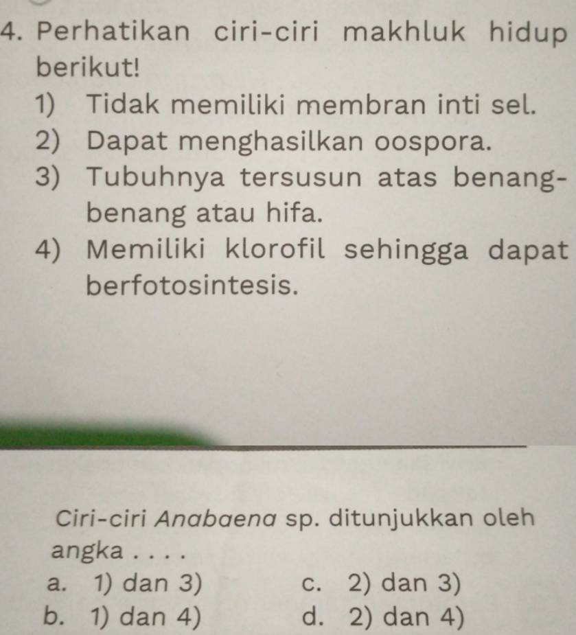 Perhatikan ciri-ciri makhluk hidup
berikut!
1) Tidak memiliki membran inti sel.
2) Dapat menghasilkan oospora.
3) Tubuhnya tersusun atas benang-
benang atau hifa.
4) Memiliki klorofil sehingga dapat
berfotosintesis.
Ciri-ciri Anabaena sp. ditunjukkan oleh
angka . . . .
a. 1) dan 3) c. 2) dan 3)
b. 1) dan 4) d. 2) dan 4)