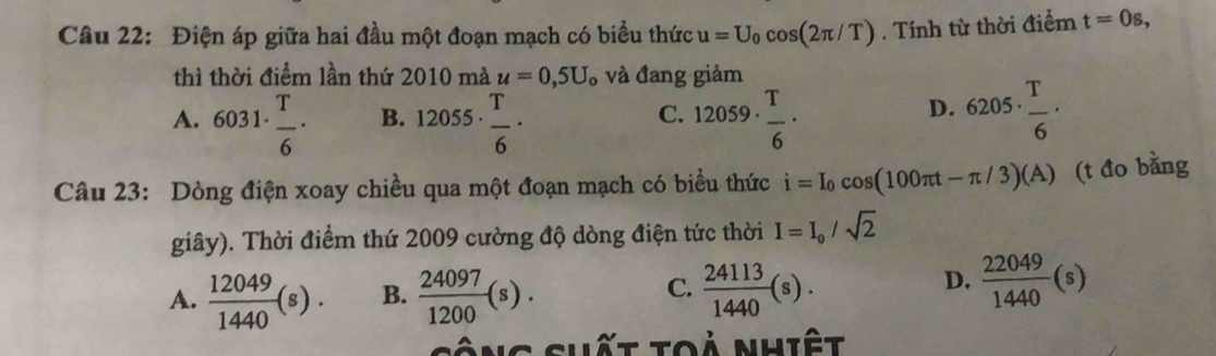 Điện áp giữa hai đầu một đoạn mạch có biểu thức u=U_0cos (2π /T). Tính từ thời điểm t=0s, 
thì thời điểm lần thứ 2010 mà u=0,5U_o và đang giảm
D.
A. 6031·  T/6 · B. 12055·  T/6 · 12059·  T/6 · 6205·  T/6 ·
C.
Câu 23: Dòng điện xoay chiều qua một đoạn mạch có biểu thức i=I_0cos (100π t-π /3)(A) (t đo bằng
giây). Thời điểm thứ 2009 cường độ dòng điện tức thời I=I_0/sqrt(2)
C.
A.  12049/1440 (s). B.  24097/1200 (s).  24113/1440 (s).
D.  22049/1440 (s)
sông shất toả nhiệt