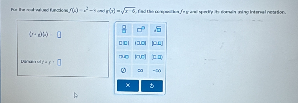 For the real-valued functions f(x)=x^2-3 and g(x)=sqrt(x-6) , find the composition fcirc g and specify its domain using interval notation.
(fcirc g)(x)=□
Domain of fcirc g: