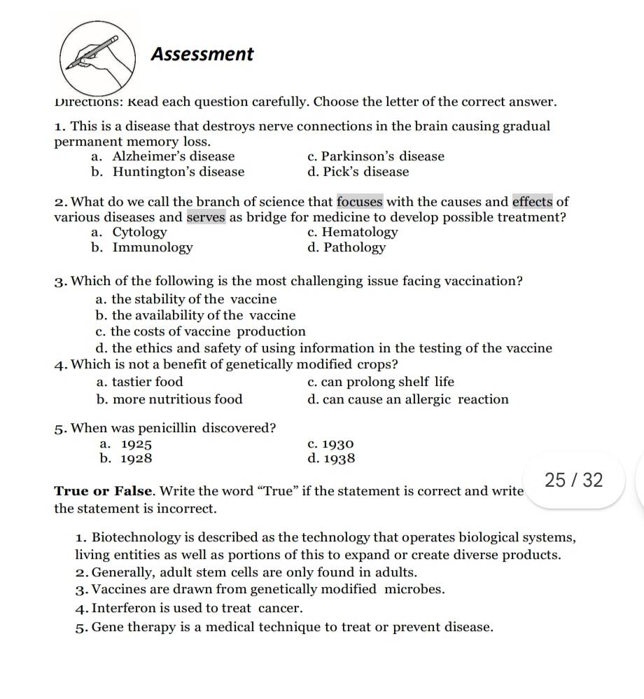 Assessment
Directions: Read each question carefully. Choose the letter of the correct answer.
1. This is a disease that destroys nerve connections in the brain causing gradual
permanent memory loss.
a. Alzheimer’s disease c. Parkinson’s disease
b. Huntington’s disease d. Pick’s disease
2. What do we call the branch of science that focuses with the causes and effects of
various diseases and serves as bridge for medicine to develop possible treatment?
a. Cytology c. Hematology
b. Immunology d. Pathology
3. Which of the following is the most challenging issue facing vaccination?
a. the stability of the vaccine
b. the availability of the vaccine
c. the costs of vaccine production
d. the ethics and safety of using information in the testing of the vaccine
4. Which is not a benefit of genetically modified crops?
a. tastier food c. can prolong shelf life
b. more nutritious food d. can cause an allergic reaction
5. When was penicillin discovered?
a. 1925 c. 1930
b. 1928 d. 1938
True or False. Write the word “True” if the statement is correct and write 25 / 32
the statement is incorrect.
1. Biotechnology is described as the technology that operates biological systems,
living entities as well as portions of this to expand or create diverse products.
2. Generally, adult stem cells are only found in adults.
3. Vaccines are drawn from genetically modified microbes.
4. Interferon is used to treat cancer.
5. Gene therapy is a medical technique to treat or prevent disease.