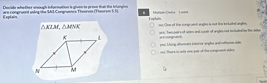 Decide whether enough information is given to prove that the triangles
are congruent using the SAS Congruence Theorem (Theorem 5.5). 6 Multiple Choice 1 point
Explain. Explain.
△ KLM, △ MNK no; One of the congruent angles is not the included angles.
yes; Two pairs of sides and a pair of angles not included by the sides
are congruent.
yes; Using alternate interior angles and reflexive side
no; There is only one pair of the congruent sides.
Next