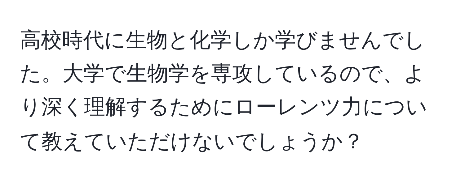 高校時代に生物と化学しか学びませんでした。大学で生物学を専攻しているので、より深く理解するためにローレンツ力について教えていただけないでしょうか？