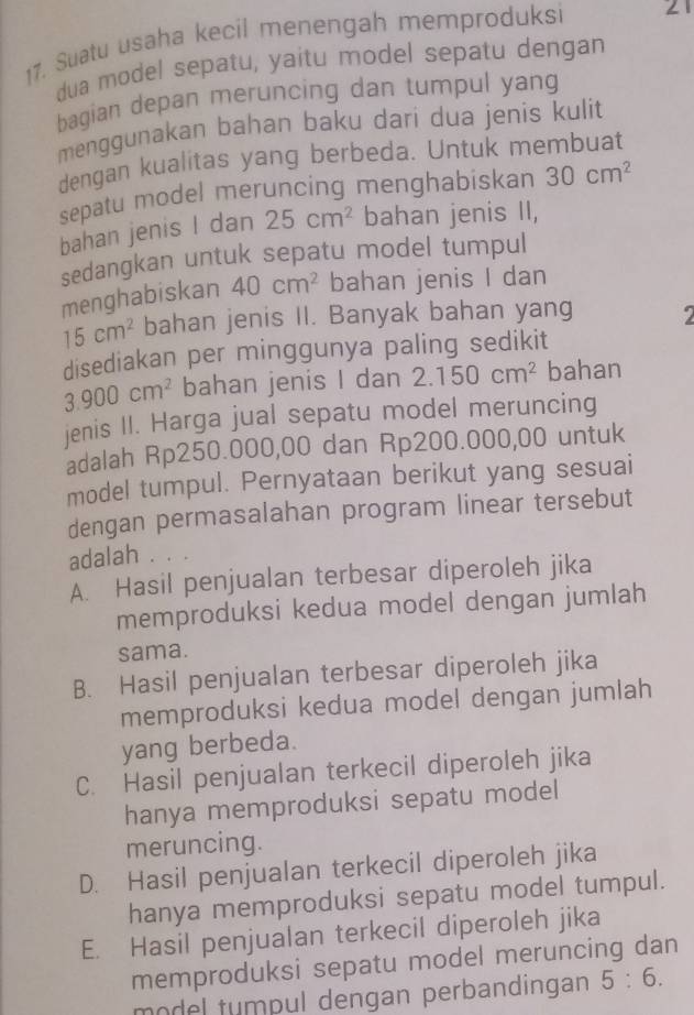 Suatu usaha kecil menengah memproduksi 21
dua model sepatu, yaitu model sepatu dengan
bagian depan meruncing dan tumpul yang
menggunakan bahan baku dari dua jenis kulit
dengan kualitas yang berbeda. Untuk membuat
sepatu model meruncing menghabiskan 30cm^2
bahan jenis I dan 25cm^2 bahan jenis II,
sedangkan untuk sepatu model tumpul
menghabiskan 40cm^2 bahan jenis I dan
15cm^2 bahan jenis II. Banyak bahan yang
disediakan per minggunya paling sedikit
3.900cm^2 bahan jenis I dan 2.150cm^2 bahan
jenis II. Harga jual sepatu model meruncing
adalah Rp250.000,00 dan Rp200.000,00 untuk
model tumpul. Pernyataan berikut yang sesuai
dengan permasalahan program linear tersebut
adalah .
A. Hasil penjualan terbesar diperoleh jika
memproduksi kedua model dengan jumlah
sama.
B. Hasil penjualan terbesar diperoleh jika
memproduksi kedua model dengan jumlah
yang berbeda.
C. Hasil penjualan terkecil diperoleh jika
hanya memproduksi sepatu model
meruncing.
D. Hasil penjualan terkecil diperoleh jika
hanya memproduksi sepatu model tumpul.
E. Hasil penjualan terkecil diperoleh jika
memproduksi sepatu model meruncing dan
model tumpul dengan perbandingan 5:6.