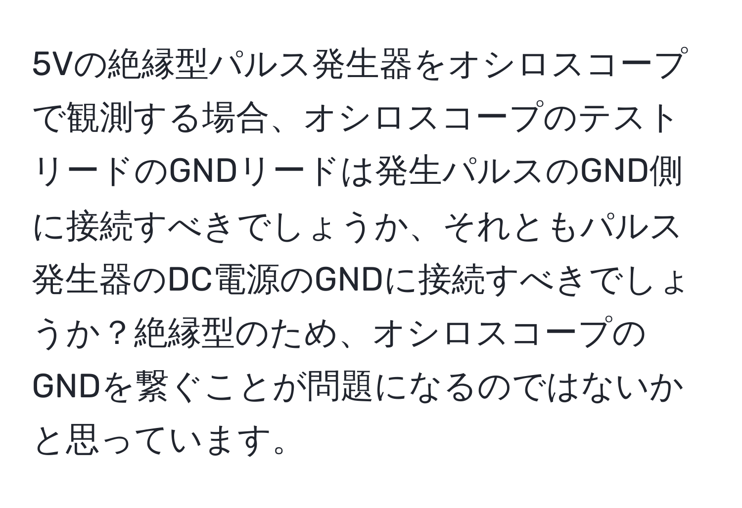 5Vの絶縁型パルス発生器をオシロスコープで観測する場合、オシロスコープのテストリードのGNDリードは発生パルスのGND側に接続すべきでしょうか、それともパルス発生器のDC電源のGNDに接続すべきでしょうか？絶縁型のため、オシロスコープのGNDを繋ぐことが問題になるのではないかと思っています。