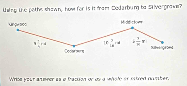 Using the paths shown, how far is it from Cedarburg to Silvergrove? 
Kingwood Middletown
9 3/4 ml
10 3/16 ml 5 7/16 ml
Silvergrove 
Cedarburg 
Write your answer as a fraction or as a whole or mixed number.