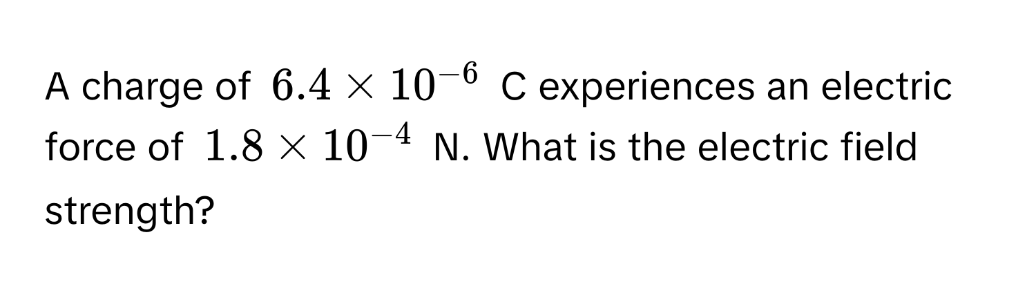 A charge of $6.4 * 10^(-6)$ C experiences an electric force of $1.8 * 10^(-4)$ N. What is the electric field strength?