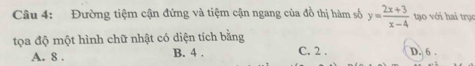 Đường tiệm cận đứng và tiệm cận ngang của đồ thị hàm số y= (2x+3)/x-4  tạo với hai trục
tọa độ một hình chữ nhật có diện tích bằng
A. 8. B. 4.
C. 2. D. 6.