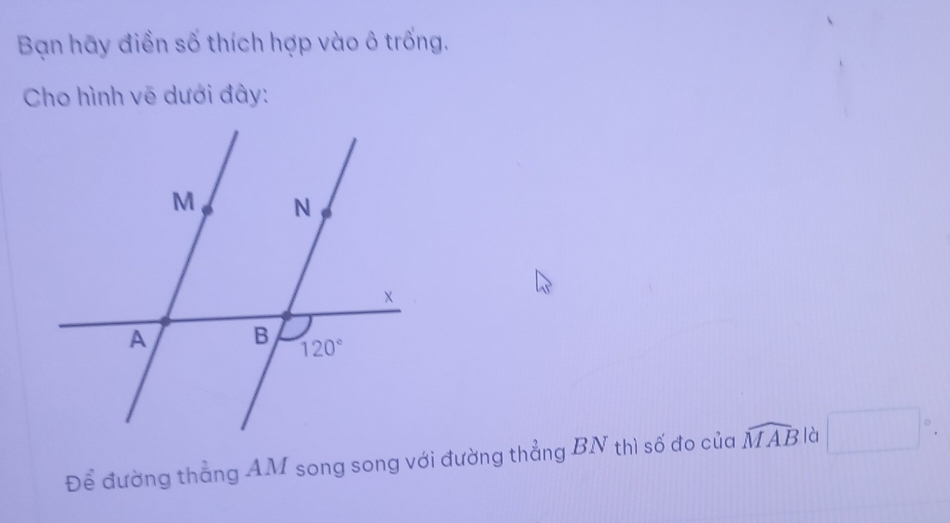 Bạn hãy điền số thích hợp vào ô trống.
Cho hình vẽ dưới đây:
Để đường thẳng AM song song với đường thẳng BN thì số đo của widehat MAB là □°.