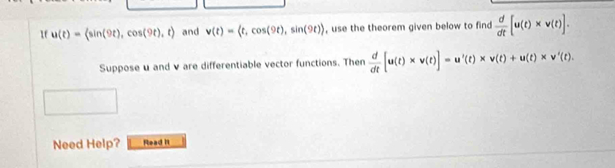 If u(t)=langle sin (9t),cos (9t),trangle and v(t)= , cos (9t), sin (9t)> , use the theorem given below to find  d/dt [u(t)* v(t)]. 
Suppose u and v are differentiable vector functions. Then  d/dt [u(t)* v(t)]=u'(t)* v(t)+u(t)* v'(t). 
Need Help? Read It