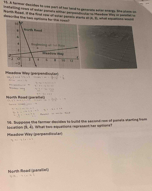 A farmer decides to use part of her land to generate solar energy. She plans on
installing rows of solar panels either perpendicular to Meadow Way or parallel to
North Road. If the first row of solar panels starts at (4,3)
describe the two o, what equations would
Meadow Way (perpendicular)
North Road (parallel)
16. Suppose the farmer decides to build the second row of panels starting from
location (9,4). What two equations represent her options?
Meadow Way (perpendicular)
North Road (parallel)