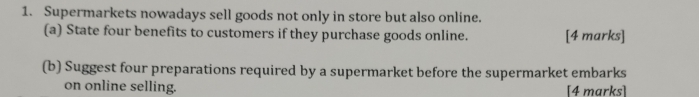 Supermarkets nowadays sell goods not only in store but also online. 
(a) State four benefits to customers if they purchase goods online. [4 marks] 
(b) Suggest four preparations required by a supermarket before the supermarket embarks 
on online selling. [4 marks]