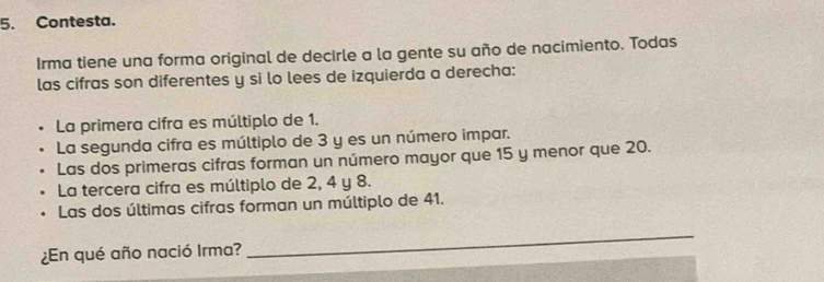 Contesta.
Irma tiene una forma original de decirle a la gente su año de nacimiento. Todas
las cifras son diferentes y si lo lees de izquierda a derecha:
La primera cifra es múltiplo de 1.
La segunda cifra es múltiplo de 3 y es un número impar.
Las dos primeras cifras forman un número mayor que 15 y menor que 20.
La tercera cifra es múltiplo de 2, 4 y 8.
Las dos últimas cifras forman un múltiplo de 41.
¿En qué año nació Irma?
_