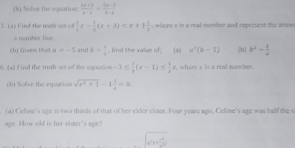 Solve the equation;  (2x+3)/x-1 = (5x-3)/3-x 
5. (a) Find the truth set of  1/2 x- 1/3 (x+3) , where x is a real number and represent the answ 
a number line. 
(b) Given that a=-5 and b= 2/5  , find the value of; (a) a^2(b-1) (b) b^2- 3/a 
6. (a) Find the truth set of the equation -3≤  2/3 (x-1)≤  1/2 x , where x is a real number. 
(b) Solve the equation sqrt(x^2+1)-1 1/4 =0. 
(a) Celine's age is two thirds of that of her elder sister. Four years ago, Celine’s age was half the si 
age. How old is her sister's age?
q(1+ r^2/r^2 )