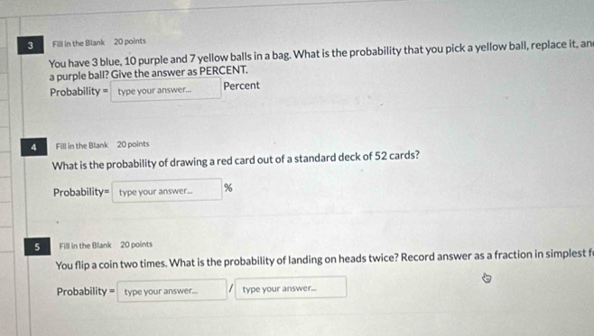 Fill in the Blank 20 points 
You have 3 blue, 10 purple and 7 yellow balls in a bag. What is the probability that you pick a yellow ball, replace it, an 
a purple ball? Give the answer as PERCENT. 
Probability = type your answer... Percent 
4 Fill in the Blank 20 points 
What is the probability of drawing a red card out of a standard deck of 52 cards? 
Probability= type your answer... % 
5 Fill in the Blank 20 points 
You flip a coin two times. What is the probability of landing on heads twice? Record answer as a fraction in simplest f 
I 
Probability = type your answer... type your answer...