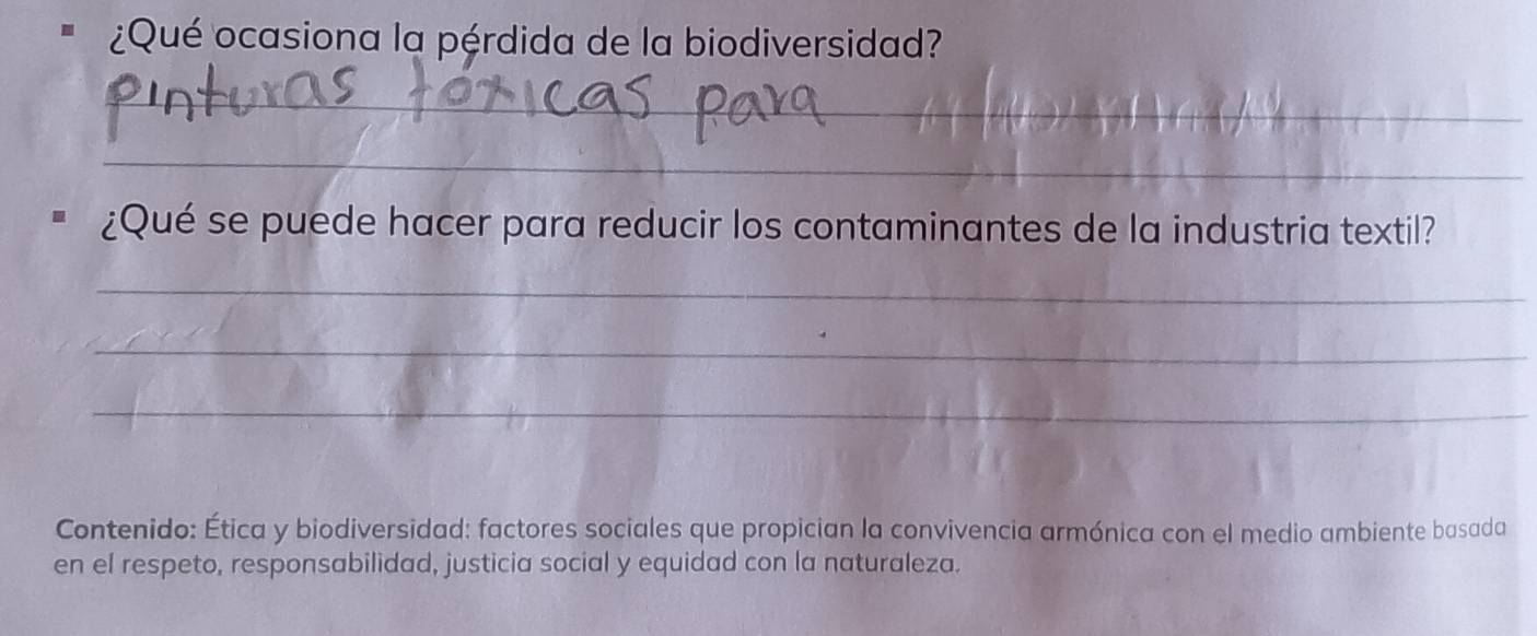 ¿Qué ocasiona la pérdida de la biodiversidad? 
_ 
_ 
¿Qué se puede hacer para reducir los contaminantes de la industria textil? 
_ 
_ 
_ 
Contenido: Ética y biodiversidad: factores sociales que propician la convivencia armónica con el medio ambiente basada 
en el respeto, responsabilidad, justicia social y equidad con la naturaleza.