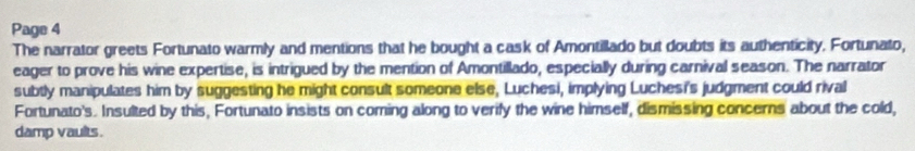 Page 4 
The narrator greets Fortunato warmly and mentions that he bought a cask of Amontillado but doubts its authenticity. Fortunato, 
eager to prove his wine expertise, is intrigued by the mention of Amontillado, especially during carnival season. The narrator 
subtly manipulates him by suggesting he might consult someone else, Luchesi, implying Luchesi's judgment could rival 
Fortunato's. Insulted by this, Fortunato insists on coming along to verify the wine himself, dismissing concerns about the cold, 
damp vaults.