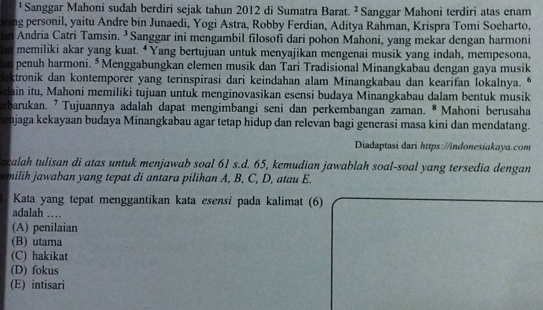 ¹ Sanggar Mahoni sudah berdiri sejak tahun 2012 di Sumatra Barat. ^2 Sanggar Mahoni terdiri atas enam
brang personil, yaitu Andre bin Junaedi, Yogi Astra, Robby Ferdian, Aditya Rahman, Krispra Tomi Soeharto,
ian Andria Catri Tamsin. ³Sanggar ini mengambil filosofi dari pohon Mahoni, yang mekar dengan harmoni
lan memiliki akar yang kuat. “ Yang bertujuan untuk menyajikan mengenai musik yang indah, mempesona,
an penuh harmoni. § Menggabungkan elemen musik dan Tari Tradisional Minangkabau dengan gaya musik
lektronik dan kontemporer yang terinspirasi dari keindahan alam Minangkabau dan kearifan lokalnya. 
Sclain itu, Mahoni memiliki tujuan untuk menginovasikan esensi budaya Minangkabau dalam bentuk musik
erbarukan. ⁷ Tujuannya adalah dapat mengimbangi seni dan perkembangan zaman. 8 Mahoni berusaha
henjaga kekayaan budaya Minangkabau agar tetap hidup dan relevan bagi generasi masa kini dan mendatang.
Diadaptasi dari https://indonesiakaya.com
acalah tulisan di atas untuk menjawab soal 61 s.d. 65, kemudian jawablah soal-soal yang tersedia dengan
emilih jawaban yang tepat di antara pilihan A, B, C, D, atau E.
1. Kata yang tepat menggantikan kata esensi pada kalimat (6)
adalah …
(A) penilaian
(B) utama
(C) hakikat
(D) fokus
(E) intisari