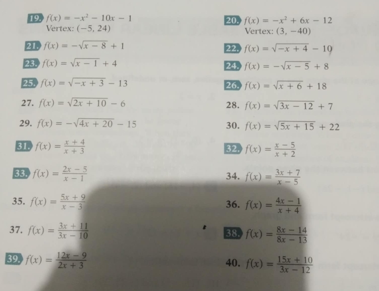 19 f(x)=-x^2-10x-1 20. f(x)=-x^2+6x-12
Vertex: (-5,24) Vertex: (3,-40)
21. f(x)=-sqrt(x-8)+1 22. f(x)=sqrt(-x+4)-10
23. f(x)=sqrt(x-1)+4 24. f(x)=-sqrt(x-5)+8
25. f(x)=sqrt(-x+3)-13
26. f(x)=sqrt(x+6)+18
27. f(x)=sqrt(2x+10)-6 28. f(x)=sqrt(3x-12)+7
29. f(x)=-sqrt(4x+20)-15 30. f(x)=sqrt(5x+15)+22
31 f(x)= (x+4)/x+3  32. f(x)= (x-5)/x+2 
33. f(x)= (2x-5)/x-1  34. f(x)= (3x+7)/x-5 
35. f(x)= (5x+9)/x-3  f(x)= (4x-1)/x+4 
36. 
37. f(x)= (3x+11)/3x-10  38. f(x)= (8x-14)/8x-13 
39. f(x)= (12x-9)/2x+3  40. f(x)= (15x+10)/3x-12 