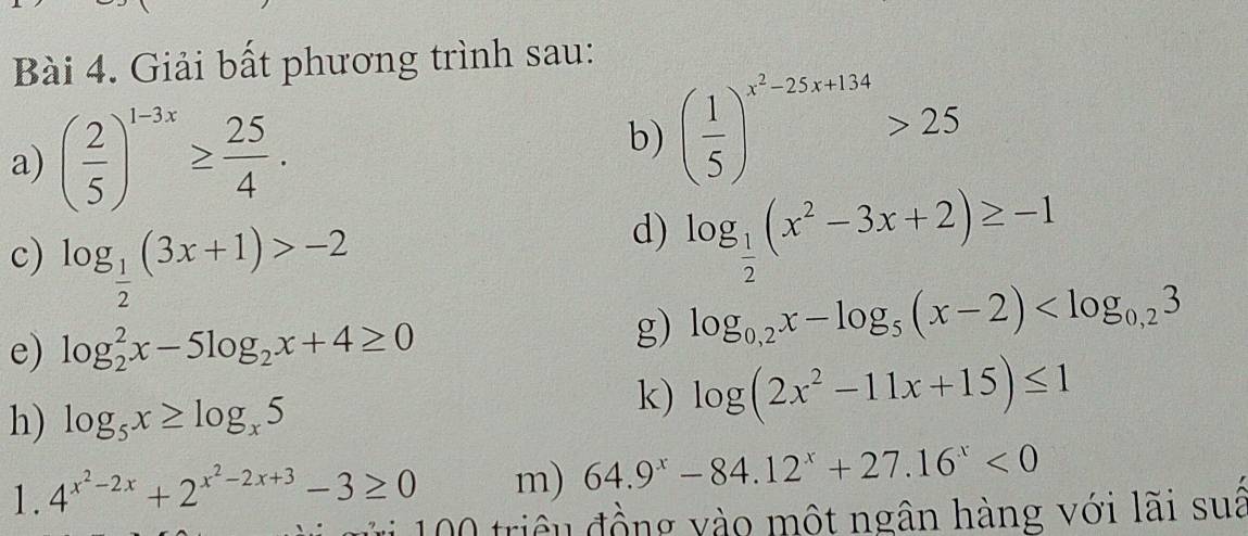 Giải bất phương trình sau: 
a) ( 2/5 )^1-3x≥  25/4 . 
b) ( 1/5 )^x^2-25x+134>25
c) log _ 1/2 (3x+1)>-2
d) log _ 1/2 (x^2-3x+2)≥ -1
e) log _2^(2x-5log _2)x+4≥ 0
g) log _0,2x-log _5(x-2)
h) log _5x≥ log _x5
k) log (2x^2-11x+15)≤ 1
1. 4^(x^2)-2x+2^(x^2)-2x+3-3≥ 0 m) 64.9^x-84.12^x+27.16^x<0</tex> 
* triêu đồng vào một ngân hàng với lãi suá