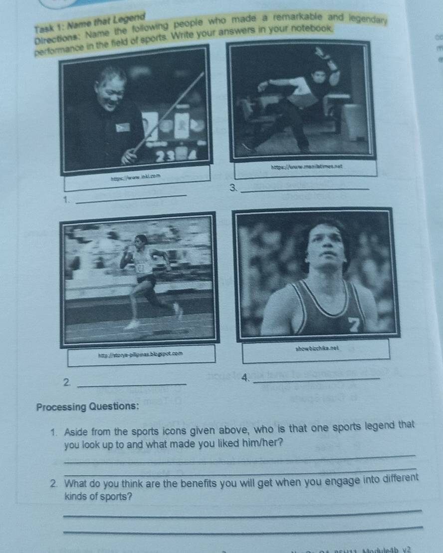 Task 1: Name that Legend 
Directions: Name the following people who made a remarkable and legendary 
∞ 
perfof sports. Write your answers in your notebook 
3._ 
1. 
_ 
2._ 
4._ 
Processing Questions: 
1. Aside from the sports icons given above, who is that one sports legend that 
_ 
you look up to and what made you liked him/her? 
_ 
2. What do you think are the benefits you will get when you engage into different 
kinds of sports? 
_ 
_