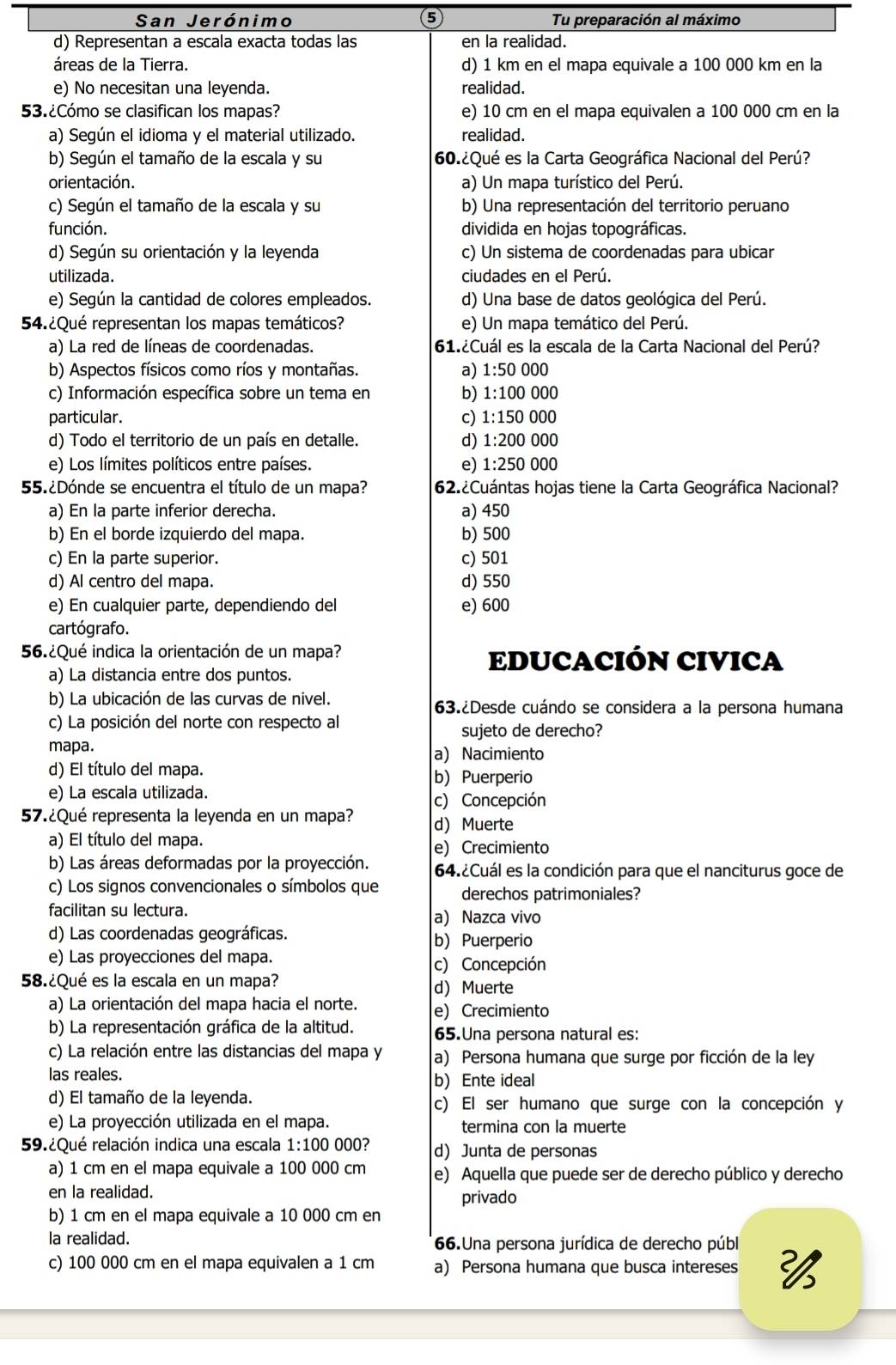 San Jerónimo 6 Tu preparación al máximo
d) Representan a escala exacta todas las en la realidad.
áreas de la Tierra. d) 1 km en el mapa equivale a 100 000 km en la
e) No necesitan una leyenda. realidad.
53.¿Cómo se clasifican los mapas? e) 10 cm en el mapa equivalen a 100 000 cm en la
a) Según el idioma y el material utilizado. realidad.
b) Según el tamaño de la escala y su 60.¿Qué es la Carta Geográfica Nacional del Perú?
orientación. a) Un mapa turístico del Perú.
c) Según el tamaño de la escala y su b) Una representación del territorio peruano
función. dividida en hojas topográficas.
d) Según su orientación y la leyenda c) Un sistema de coordenadas para ubicar
utilizada. ciudades en el Perú.
e) Según la cantidad de colores empleados. d) Una base de datos geológica del Perú.
54.¿Qué representan los mapas temáticos? e) Un mapa temático del Perú.
a) La red de líneas de coordenadas. 61.¿Cuál es la escala de la Carta Nacional del Perú?
b) Aspectos físicos como ríos y montañas. a) 1:50 000
c) Información específica sobre un tema en b) 1:10 )( (()(
particular. c) 1:150 0000
d) Todo el territorio de un país en detalle. d) 1:200 000
e) Los límites políticos entre países. e) 1:250 000
55.¿Dónde se encuentra el título de un mapa? 62.¿Cuántas hojas tiene la Carta Geográfica Nacional?
a) En la parte inferior derecha. a) 450
b) En el borde izquierdo del mapa. b) 500
c) En la parte superior. c) 501
d) Al centro del mapa. d) 550
e) En cualquier parte, dependiendo del e) 600
cartógrafo.
56.¿Qué indica la orientación de un mapa? EDUCACIÓN CIVICA
a) La distancia entre dos puntos.
b) La ubicación de las curvas de nivel. 63.¿Desde cuándo se considera a la persona humana
c) La posición del norte con respecto al
sujeto de derecho?
mapa. a) Nacimiento
d) El título del mapa. b) Puerperio
e) La escala utilizada. c) Concepción
57.¿Qué representa la leyenda en un mapa? d Muerte
a) El título del mapa.
e) Crecimiento
b) Las áreas deformadas por la proyección. 64.¿Cuál es la condición para que el nanciturus goce de
c) Los signos convencionales o símbolos que derechos patrimoniales?
facilitan su lectura. a) Nazca vivo
d) Las coordenadas geográficas. b) Puerperio
e) Las proyecciones del mapa. c) Concepción
58.¿Qué es la escala en un mapa? d Muerte
a) La orientación del mapa hacia el norte. e) Crecimiento
b) La representación gráfica de la altitud. 65.Una persona natural es:
c) La relación entre las distancias del mapa y a) Persona humana que surge por ficción de la ley
las reales. b) Ente ideal
d) El tamaño de la leyenda. c) El ser humano que surge con la concepción y
e) La proyección utilizada en el mapa. termina con la muerte
59.¿Qué relación indica una escala 1:100 000? d) Junta de personas
a) 1 cm en el mapa equivale a 100 000 cm e) Aquella que puede ser de derecho público y derecho
en la realidad. privado
b) 1 cm en el mapa equivale a 10 000 cm en
la realidad. 66.Una persona jurídica de derecho públ
c) 100 000 cm en el mapa equivalen a 1 cm a) Persona humana que busca intereses