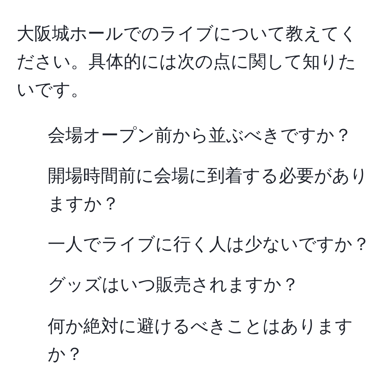 大阪城ホールでのライブについて教えてください。具体的には次の点に関して知りたいです。  
1. 会場オープン前から並ぶべきですか？  
2. 開場時間前に会場に到着する必要がありますか？  
3. 一人でライブに行く人は少ないですか？  
4. グッズはいつ販売されますか？  
5. 何か絶対に避けるべきことはありますか？