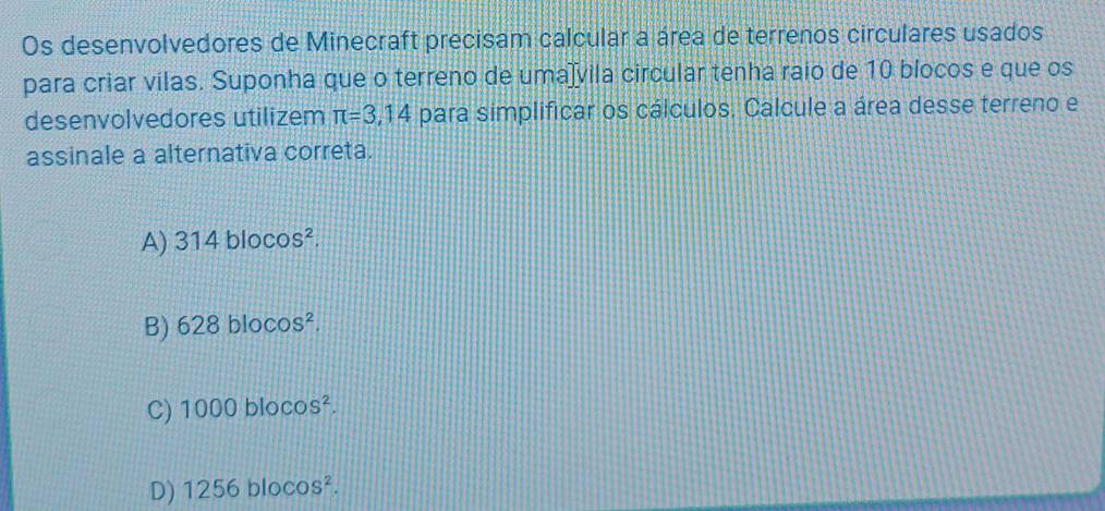 Os desenvolvedores de Minecraft precisam calcular a área de terrenos circulares usados
para criar vilas. Suponha que o terreno de umaïvila circular tenha raio de 10 blocos e que os
desenvolvedores utilizem π =3,14 para simplificar os cálculos. Calcule a área desse terreno e
assinale a alternativa correta.
A) 314blocos^2.
B) 628blocos^2.
C) 1000blocos^2.
D) 1256blocos^2.