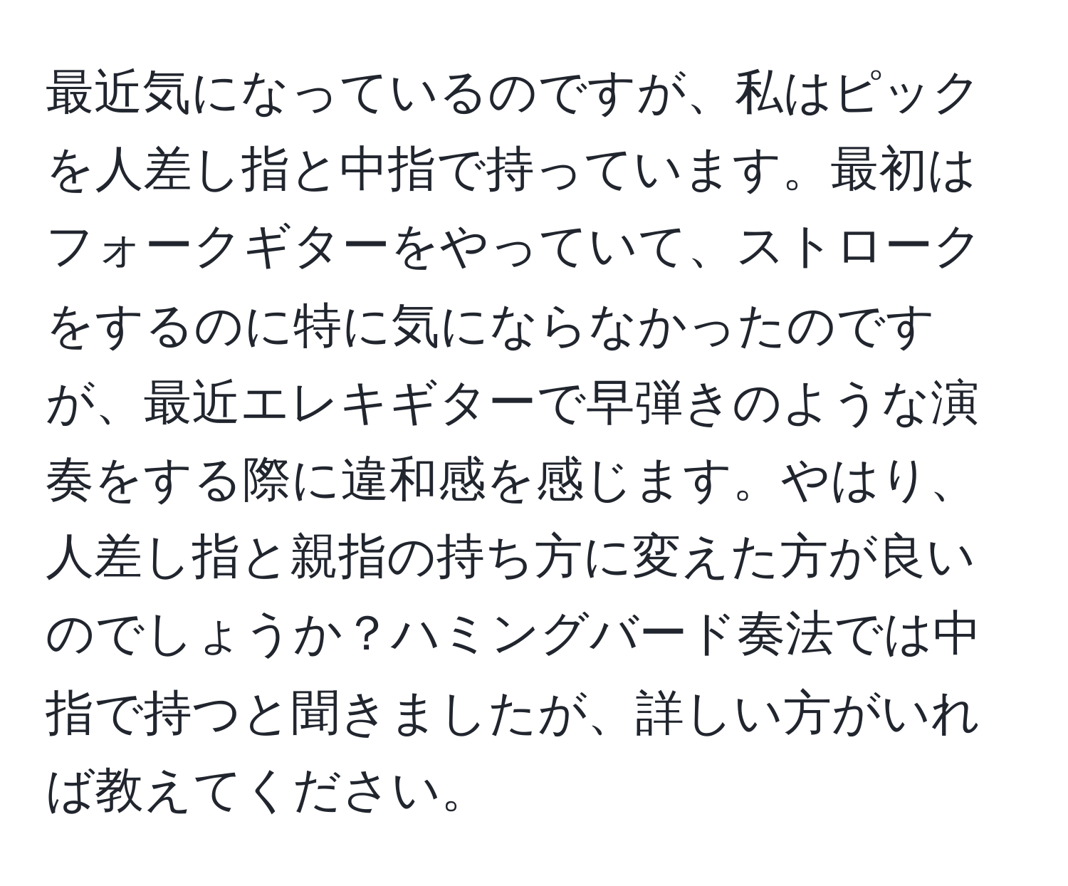 最近気になっているのですが、私はピックを人差し指と中指で持っています。最初はフォークギターをやっていて、ストロークをするのに特に気にならなかったのですが、最近エレキギターで早弾きのような演奏をする際に違和感を感じます。やはり、人差し指と親指の持ち方に変えた方が良いのでしょうか？ハミングバード奏法では中指で持つと聞きましたが、詳しい方がいれば教えてください。