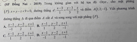 (SP Đồng Nai - 2019) Trong không gian với hệ tọa độ Oxyz, cho mặt phẳng
(P): x+y-z+9=0 , đường thắng d :  (x-3)/1 = (y-3)/3 = z/2  và điểm A(1;2;-1). Viết phương trình
đường thẳng Δ đi qua điểm A cắt ơ và song song với mặt phẳng (P).
A.  (x-1)/-1 = (y-2)/2 = (z+1)/1 . B.  (x-1)/1 = (y-2)/2 = (z+1)/-1 .
C.  (x-1)/1 = (y-2)/2 = (z+1)/1 . D.  (x-1)/-1 = (y-2)/2 = (z+1)/-1 .