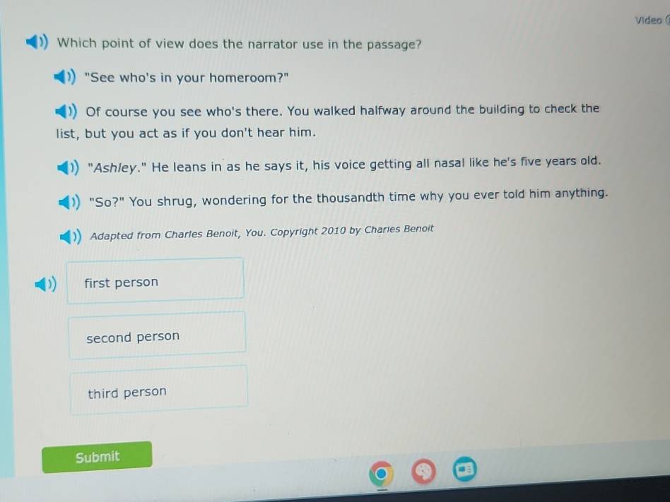 Video (
Which point of view does the narrator use in the passage?
"See who's in your homeroom?"
Of course you see who's there. You walked halfway around the building to check the
list, but you act as if you don't hear him.
"Ash/ey." He leans in as he says it, his voice getting all nasal like he's five years old.
"So?" You shrug, wondering for the thousandth time why you ever told him anything.
Adapted from Charles Benoit, You. Copyright 2010 by Charies Benoit
first person
second person
third person
Submit