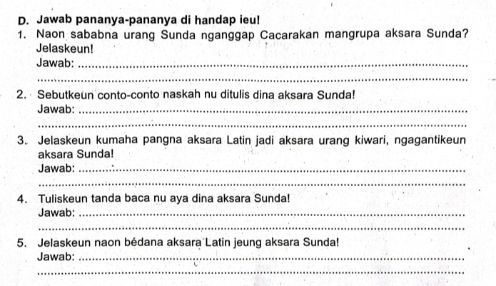 Jawab pananya-pananya di handap ieu! 
1. Naon sababna urang Sunda nganggap Cacarakan mangrupa aksara Sunda? 
Jelaskeun! 
Jawab:_ 
_ 
2. · Sebutkeun conto-conto naskah nu ditulis dina aksara Sunda! 
Jawab:_ 
_ 
3. Jelaskeun kumaha pangna aksara Latin jadi aksara urang kiwari, ngagantikeun 
aksara Sunda! 
Jawab:_ 
_ 
4. Tuliskeun tanda baca nu aya dina aksara Sunda! 
Jawab:_ 
_ 
5. Jelaskeun naon bédana aksara Latin jeung aksara Sunda! 
Jawab:_ 
_